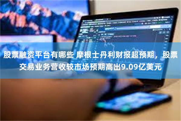 股票融资平台有哪些 摩根士丹利财报超预期,股票交易业务营收较市场预期高出9.09亿美元