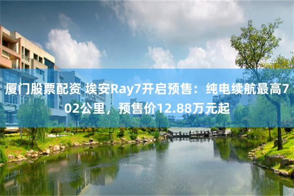 厦门股票配资 埃安Ray7开启预售：纯电续航最高702公里，预售价12.88万元起