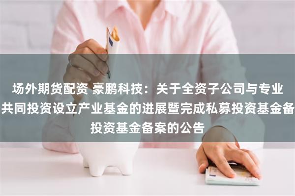 场外期货配资 豪鹏科技：关于全资子公司与专业投资机构共同投资设立产业基金的进展暨完成私募投资基金备案的公告