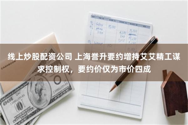 线上炒股配资公司 上海誉升要约增持艾艾精工谋求控制权,要约价仅为市价四成