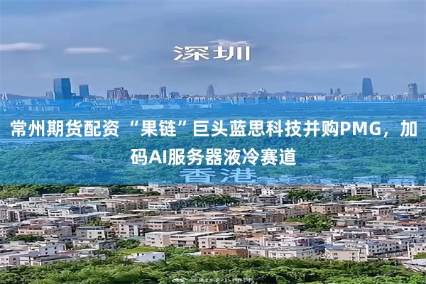 常州期货配资 “果链”巨头蓝思科技并购PMG，加码AI服务器液冷赛道