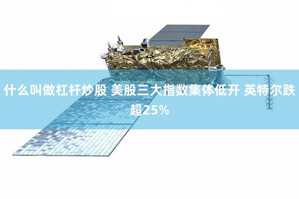 什么叫做杠杆炒股 美股三大指数集体低开 英特尔跌超25%